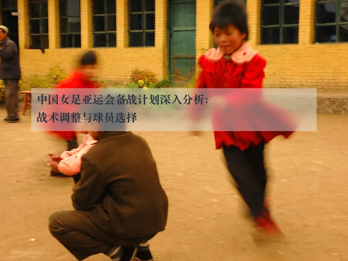 中国女足亚运会备战计划深入分析：战术调整与球员选择